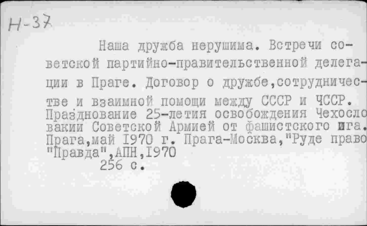 ﻿Наша дружба нерушима. Встречи советской партийно-правительственной делега' ции в Праге. Договор о дружбе, сотрудничес' тве и взаимной помощи между СССР и ЧССР. Празднование 25-летия освобождения Чехосл^ вакии Советской Армией от фашистского ига Прага,май 1970 г. Прага-Москва,"Руде прав, "Правда",АПН,1970 256 с.
Прага-Москва,"Руде